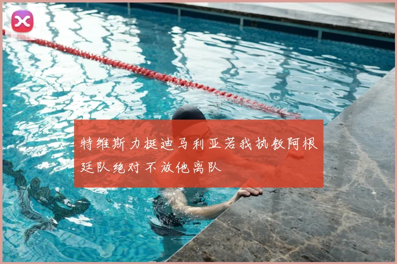 特维斯力挺迪马利亚若我执教阿根廷队绝对不放他离队