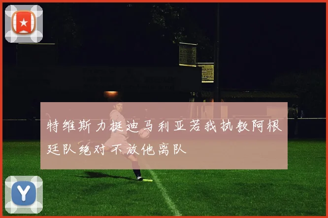 特维斯力挺迪马利亚若我执教阿根廷队绝对不放他离队